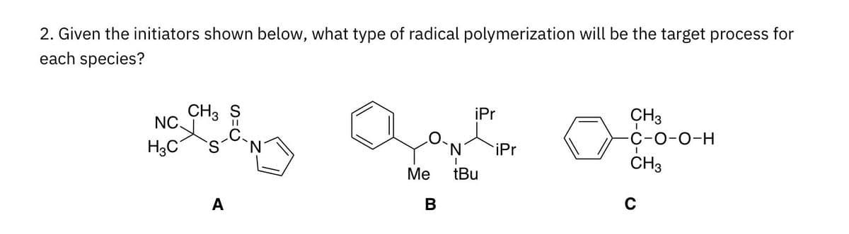 2. Given the initiators shown below, what type of radical polymerization will be the target process for
each species?
CH3 S
iPr
CH3
NC.
C-O-0-H
H3C
N'
iPr
CH3
Ме
tBu
A
C
