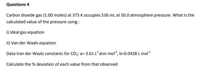 Questions 4
Carbon dioxide gas (1.00 moles) at 373 K occupies 536 ml at 50.0 atmosphere pressure. What is the
calculated value of the pressure using :
i) Ideal gas equation
ii) Van der Waals equation
Data-Van der Waals constants for CO,: a= 3.61 Latm mol?, b=0.0428 L mol?
Calculate the % deviation of each value from that observed
