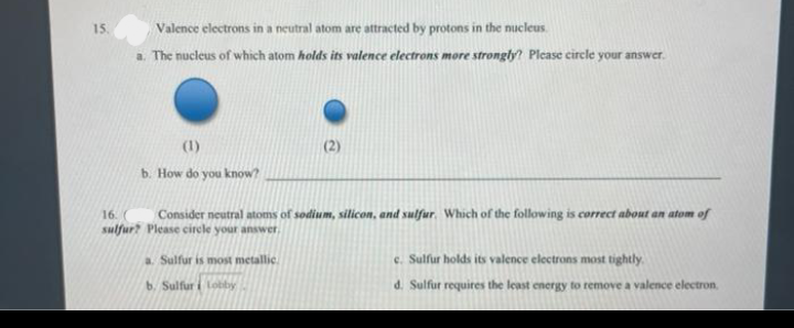 Valence electrons in a neutral atom are attracted by protons in the nucleus.
a. The nucleus of which atom holds its valence electrons more strongly? Plcase circle your answer.
15.
(1)
(2)
b. How do you know?
16.
Consider neutral atoms of sodium, silicon, and sulfur. Which of the following is correct about an atom of
sulfur? Please circle your answer,
a. Sulfur is most metallic
e. Sulfur holds its valence electrons most tightly.
6. Sulfur i Lobby
d. Sulfur requires the least energy to remove a valence electron,

