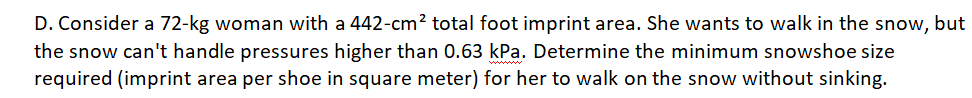 D. Consider a 72-kg woman with a 442-cm? total foot imprint area. She wants to walk in the snow, but
the snow can't handle pressures higher than 0.63 kPa. Determine the minimum snowshoe size
required (imprint area per shoe in square meter) for her to walk on the snow without sinking.
