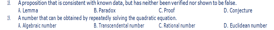 18. A proposition that is consistent with known data, but has neither been verified nor shown to be false.
A. Lemma
B. Paradox
C. Proof
D. Conjecture
19.
A number that can be obtained by repeatedly solving the quadratic equation.
A. Algebraic number
B. Transcendental number
C. Rational number
D. Euclidean number