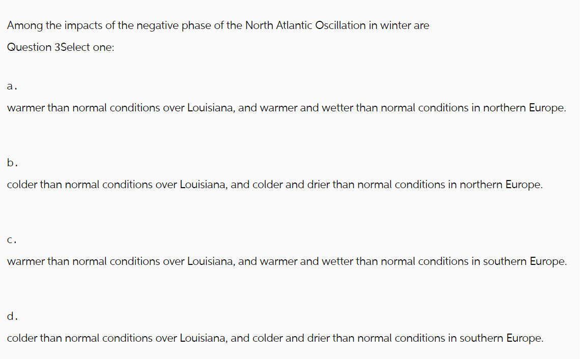 Among the impacts of the negative phase of the North Atlantic Oscillation in winter are
Question 3Select one:
a.
warmer than normal conditions over Louisiana, and warmer and wetter than normal conditions in northern Europe.
b.
colder than normal conditions over Louisiana, and colder and drier than normal conditions in northern Europe.
C.
warmer than normal conditions over Louisiana, and warmer and wetter than normal conditions in southern Europe.
d.
colder than normal conditions over Louisiana, and colder and drier than normal conditions in southern Europe.
