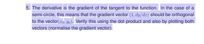 5. The derivative is the gradient of the tangent to the function. In the case of a
semi-circle, this means that the gradient vector (1, dy/d.r) should be orthogonal
to the vector(arn, Y0). Verify this using the dot product and also by plotting both
vectors (normalise the gradient vector).
