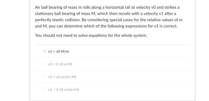 An ball bearing of mass m rolls along a horizontal rail at velocity vo and strikes a
stationary ball bearing of mass M, which then recoils with a velocity v1 after a
perfectly elastic collision. By considering special cases for the relative values of m
and M, you can determine which of the following expressions for v1 is correct.
You should not need to solve equations for the whole system.
v1 = v0 M/m
v1 = 2 vo m/M
v1= v0 m/(m+M)
v1 = 2 vo m/(m+M)
