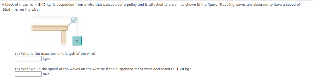 A block of mass m = 3.40 kg is suspended from a wire that passes over a pulley and is attached to a wall, as shown in the figure. Traveling waves are observed to have a speed of
30.0 m/s on the wire.
m
(a) What is the mass per unit length of the wire?
kg/m
(b) What would the speed of the waves on the wire be if the suspended mass were decreased to 1.70 kg?
m/s
