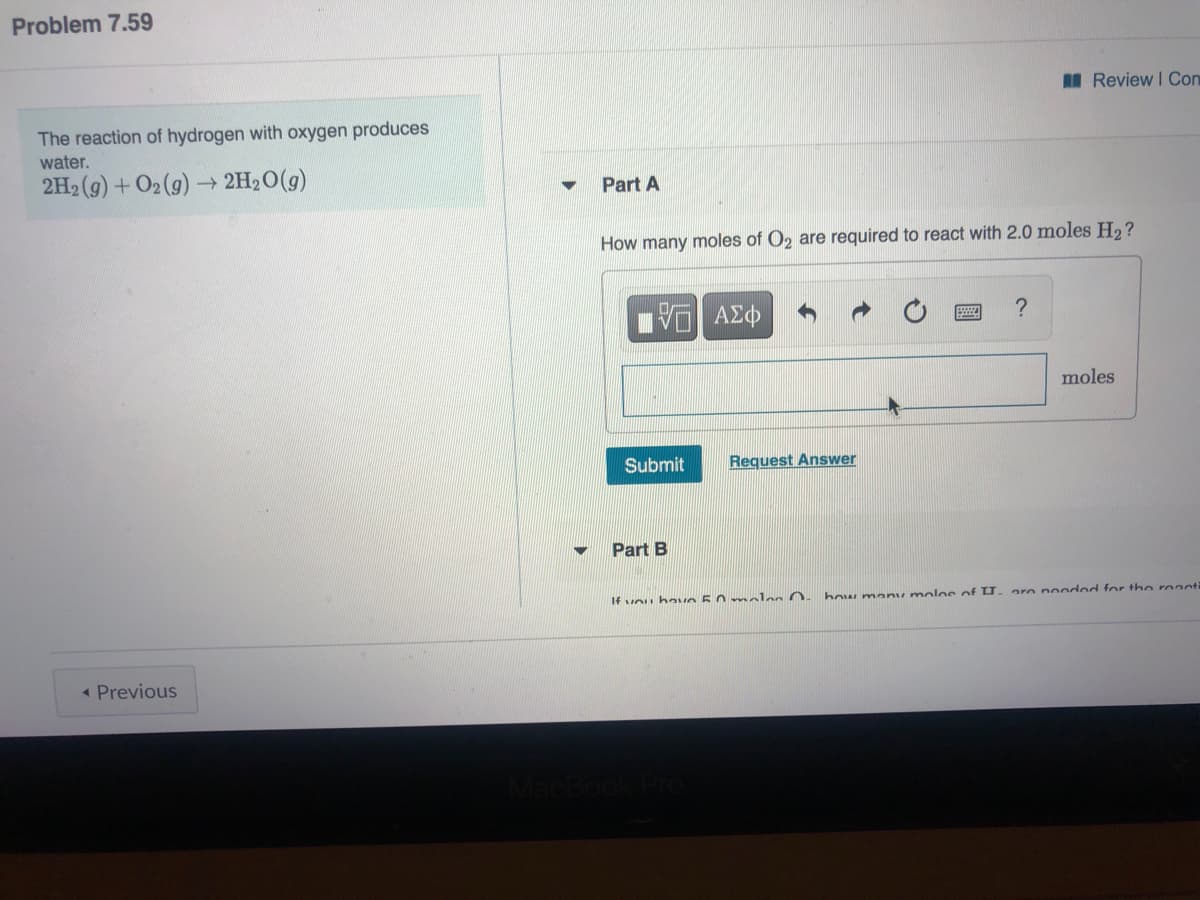 Problem 7.59
I Review I Con
The reaction of hydrogen with oxygen produces
water.
2H2 (g) + O2(g) 2H2O(g)
Part A
How many moles of O2 are required to react with 2.0 moles H2?
?
moles
Submit
Request Answer
Part B
If vou havo 5.0 mnles O.
how many molo e of U.
oro noo od for the reanti
« Previous
