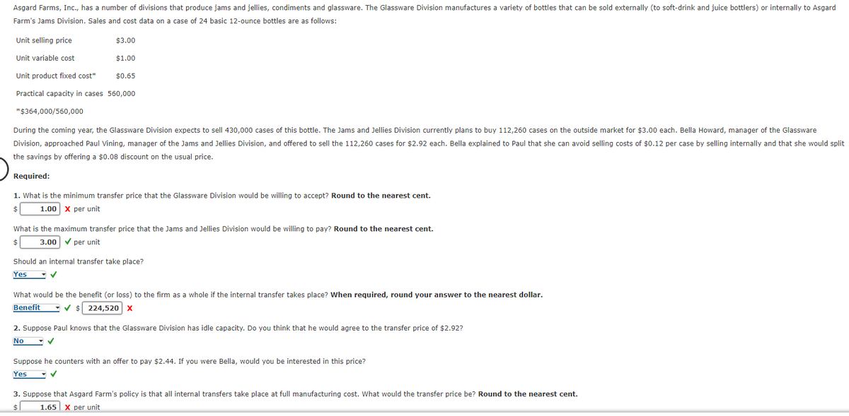 Asgard Farms, Inc., has a number of divisions that produce jams and jellies, condiments and glassware. The Glassware Division manufactures a variety of bottles that can be sold externally (to soft-drink and juice bottlers) or internally to Asgard
Farm's Jams Division. Sales and cost data on a case of 24 basic 12-ounce bottles are as follows:
Unit selling price
$3.00
Unit variable cost
$1.00
Unit product fixed cost*
$0.65
Practical capacity in cases 560,000
*$364,000/560,000
During the coming year, the Glassware Division expects to sell 430,000 cases of this bottle. The Jams and Jellies Division currently plans to buy 112,260 cases on the outside market for $3.00 each. Bella Howard, manager of the Glassware
Division, approached Paul Vining, manager of the Jams and Jellies Division, and offered to sell the 112,260 cases for $2.92 each. Bella explained to Paul that she can avoid selling costs of $0.12 per case by selling internally and that she would split
the savings by offering a $0.08 discount on the usual price.
Required:
1. What is the minimum transfer price that the Glassware Division would be willing to accept? Round to the nearest cent.
1.00 X per unit
$
What is the maximum transfer price that the Jams and Jellies Division would be willing to pay? Round to the nearest cent.
3.00✔ per unit
$
Should an internal transfer take place?
Yes
✓
What would be the benefit (or loss) to the firm as a whole if the internal transfer takes place? When required, round your answer to the nearest dollar.
Benefit ✓ $224,520 X
2. Suppose Paul knows that the Glassware Division has idle capacity. Do you think that he would agree to the transfer price of $2.92?
No
Suppose he counters with an offer to pay $2.44. If you were Bella, would you be interested in this price?
Yes
3. Suppose that Asgard Farm's policy is that all internal transfers take place at full manufacturing cost. What would the transfer price be? Round to the nearest cent.
1.65 X per unit
$
