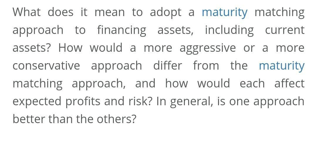 What does it mean to adopt a maturity matching
approach to financing assets, including current
assets? How would a more aggressive or a more
conservative approach differ from the maturity
matching approach, and how would each affect
expected profits and risk? In general, is one approach
better than the others?
