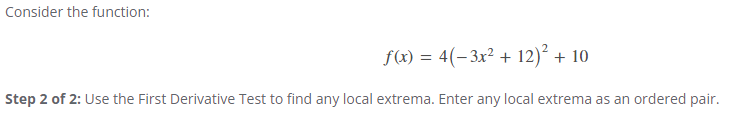 Consider the function:
f(x)=4(-3x² + 12)² + 10
Step 2 of 2: Use the First Derivative Test to find any local extrema. Enter any local extrema as an ordered pair.