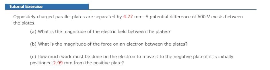 Tutorial Exercise
Oppositely charged parallel plates are separated by 4.77 mm. A potential difference of 600 V exists between
the plates.
(a) What is the magnitude of the electric field between the plates?
(b) What is the magnitude of the force on an electron between the plates?
(c) How much work must be done on the electron to move it to the negative plate if it is initially
positioned 2.99 mm from the positive plate?
