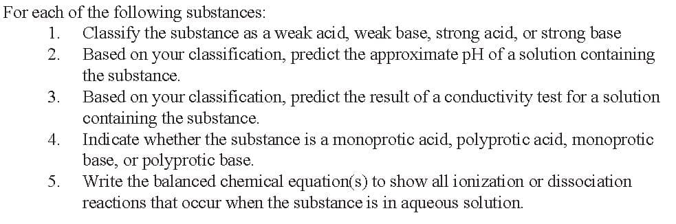 For each of the following substances:
1.
2.
Classify the substance as a weak acid, weak base, strong acid, or strong base
Based on your classification, predict the approximate pH of a solution containing
the substance.
3.
Based on your classification, predict the result of a conductivity test for a solution
containing the substance.
4.
Indicate whether the substance is a monoprotic acid, polyprotic acid, monoprotic
base, or polyprotic base.
5.
Write the balanced chemical equation(s) to show all ionization or dissociation
reactions that occur when the substance is in aqueous solution.