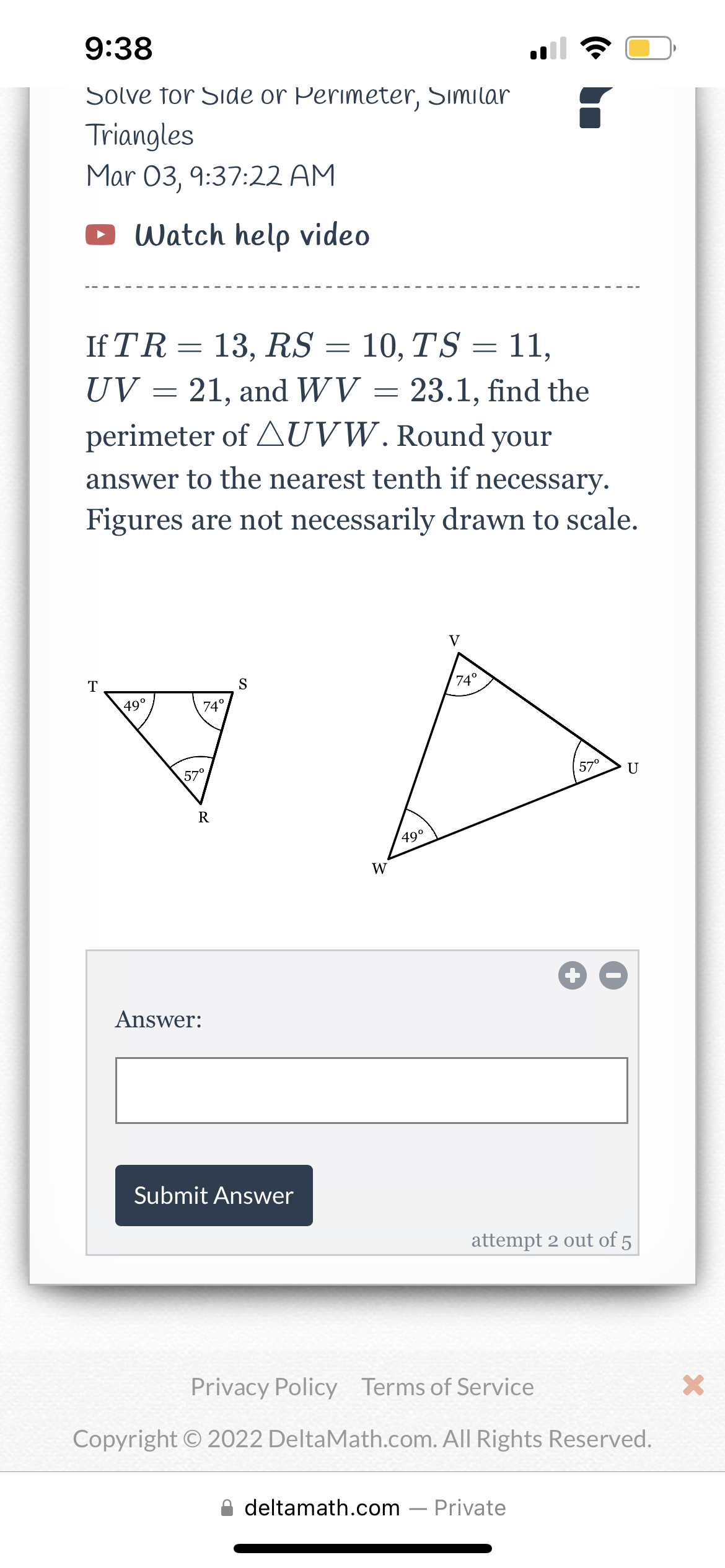 9:38
Solve for Side or Perimeter, Similar
Triangles
Mar 03, 9:37:22 AM
Watch help video
If TR = 13, RS = 10, TS = 11,
-
UV 21, and WV = 23.1, find the
perimeter of AUVW. Round your
answer to the nearest tenth if necessary.
Figures are not necessarily drawn to scale.
T
49⁰
=
74°
57⁰
R
Answer:
S
Submit Answer
W
49⁰
V
74°
57⁰
U
attempt 2 out of 5
deltamath.com - Private
Privacy Policy Terms of Service
Copyright © 2022 DeltaMath.com. All Rights Reserved.