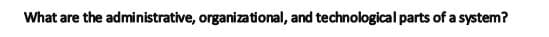 What are the administrative, organizational, and technological parts of a system?
