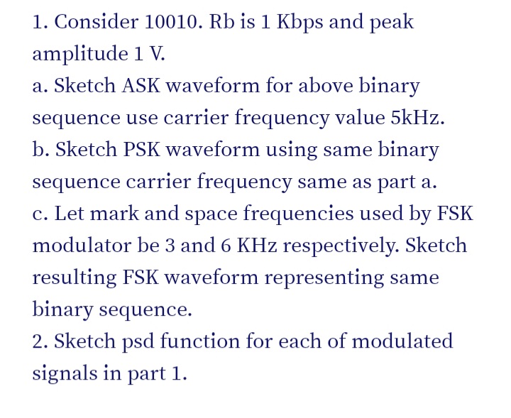 1. Consider 10010. Rb is 1 Kbps and peak
amplitude 1 V.
a. Sketch ASK waveform for above binary
sequence use carrier frequency value 5kHz.
b. Sketch PSK waveform using same binary
sequence carrier frequency same as part a.
c. Let mark and space frequencies used by FSK
modulator be 3 and 6 KHz respectively. Sketch
resulting FSK waveform representing same
binary sequence.
2. Sketch psd function for each of modulated
signals in part 1.
