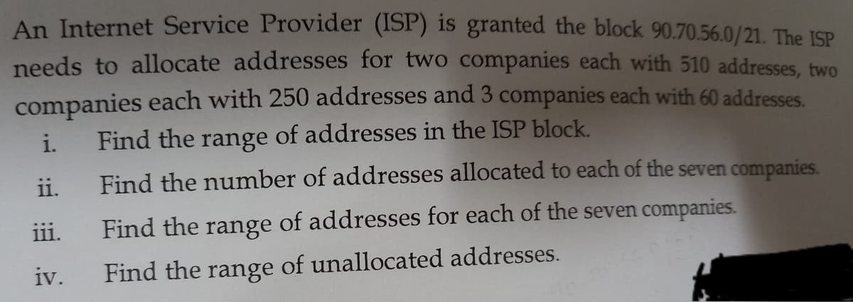 An Internet Service Provider (ISP) is granted the block 90.70.56.0/21. The ISP
needs to allocate addresses for two companies each with 510 addresses, two
companies each with 250 addresses and 3 companies each with 60 addresses.
of addresses in the ISP block.
i.
Find the
range
ii.
Find the number of addresses allocated to each of the seven companies.
iii.
Find the range of addresses for each of the seven companies.
iv.
Find the range of unallocated addresses.

