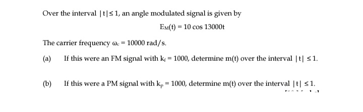Over the interval |t|<1, an angle modulated signal is given by
EM(t) = 10 cos 13000t
The carrier frequency w. = 10000 rad/s.
(a) If this were an FM signal with k; = 1000, determine m(t) over the interval | t| <1.
(b)
If this were a PM signal with kp = 1000, determine m(t) over the interval |t| s1.

