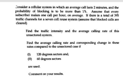 Consider a cellular system in which an average call lasts 2 minutes, and the
probability of blocking is to be more than 1%. Assume that every
subscriber makes one call per hour, on average. If there is a total of 395
traffic channels for a seven cell reuse system (assume that blocked calls are
cleared)
Find the traffic intensity and the average calling rate of this
unsectored system.
Find the average calling rate and corresponding change in these
rates compared to the unsectored case if
(1)
120 degrees sectors and;
(11) 60 degrees sectors
are used.
Comment on your results.
