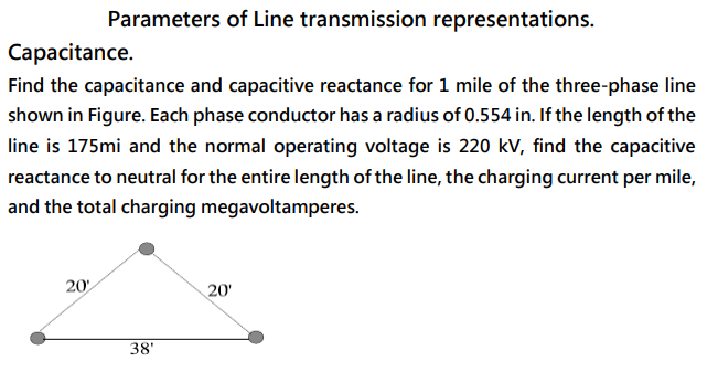 Parameters of Line transmission representations.
Capacitance.
Find the capacitance and capacitive reactance for 1 mile of the three-phase line
shown in Figure. Each phase conductor has a radius of 0.554 in. If the length of the
line is 175mi and the normal operating voltage is 220 kV, find the capacitive
reactance to neutral for the entire length of the line, the charging current per mile,
and the total charging megavoltamperes.
20
20'
38'
