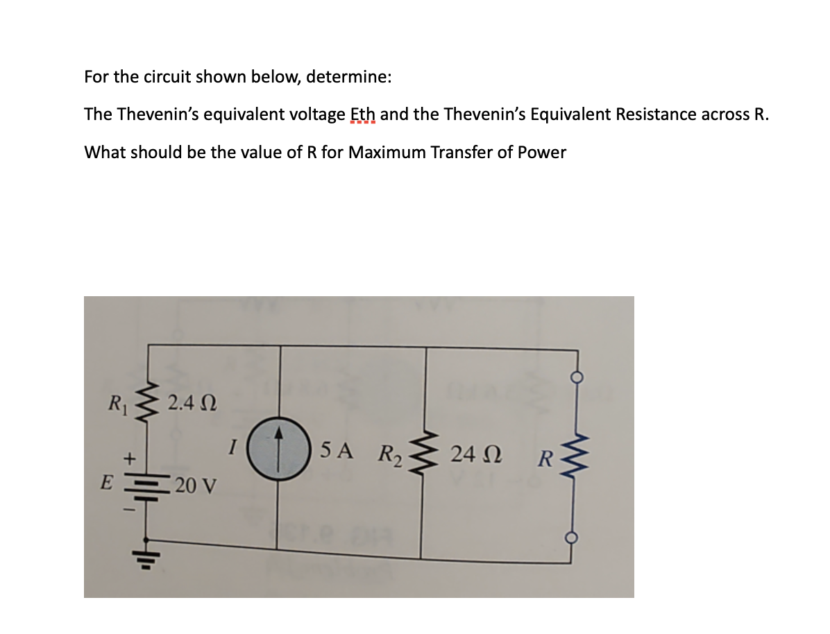 For the circuit shown below, determine:
The Thevenin's equivalent voltage Eth and the Thevenin's Equivalent Resistance across R.
What should be the value of R for Maximum Transfer of Power
R₁
E
+
=
2.4 Ω
20 V
O
5A R₂24N
Ω
R
www
