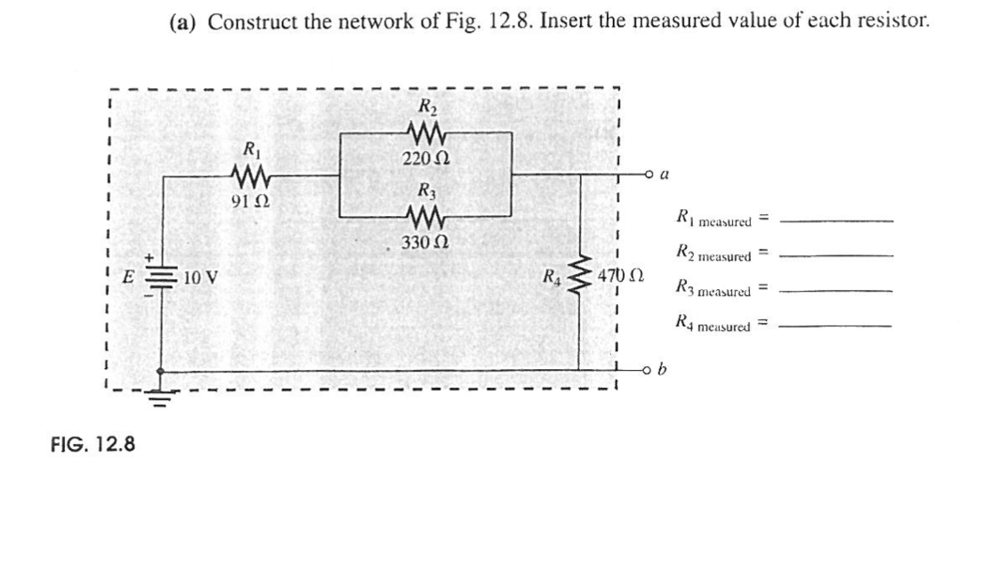E
FIG. 12.8
(a) Construct the network of Fig. 12.8. Insert the measured value of each resistor.
높
10 V
R₁
www
9122
R₂
220 Ω
R3
ww
330 Ω
R₁
1
I
470 Ω
1
a
b
R1 measured =
R2 measured =
R3 measured
R4 measured =
=