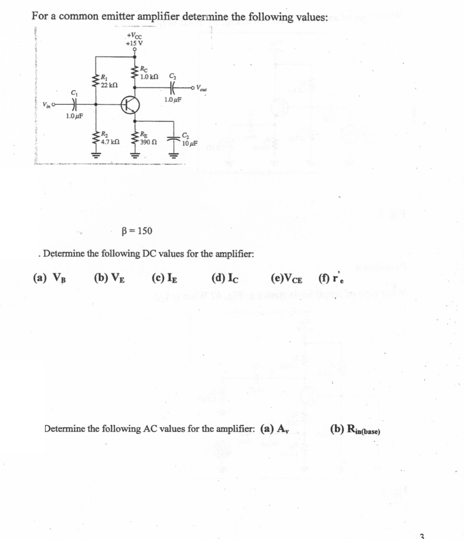 For a common emitter amplifier determine the following values:
+Vcc
+15 V
1.0 kN
Vout
1.0 μF
Vin
1.0μF
RE
390 N
4,7 kn
10 uF
B = 150
. Determine the following DC values for the amplifier:
(a) VB
(b) VẸ
(c) Ig
(d) Ic
(e)VCe (f) r'.
Determine the following AC values for the amplifier: (a) A,
(b) Rin(base)
3
