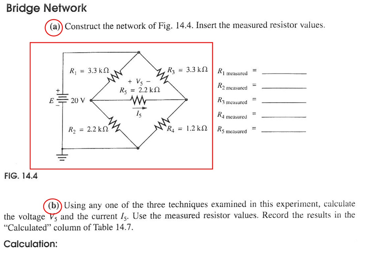 Bridge Network
FIG. 14.4
(a)) Construct the network of Fig. 14.4. Insert the measured resistor values.
R₁
E = 20 V
3,3 ΚΩ
R₂ = 2.2 kΩ
+ V5 -
Rs = 2.2 k
www
15
R3
=
3.3 ΚΩ
R4 = 1.2 k
R1 measured
R2 measured
R3
R4 measured =
R5 measured
measured
=
11
(b)) Using any one of the three techniques examined in this experiment, calculate
the voltage V, and the current Is. Use the measured resistor values. Record the results in the
"Calculated" column of Table 14.7.
Calculation: