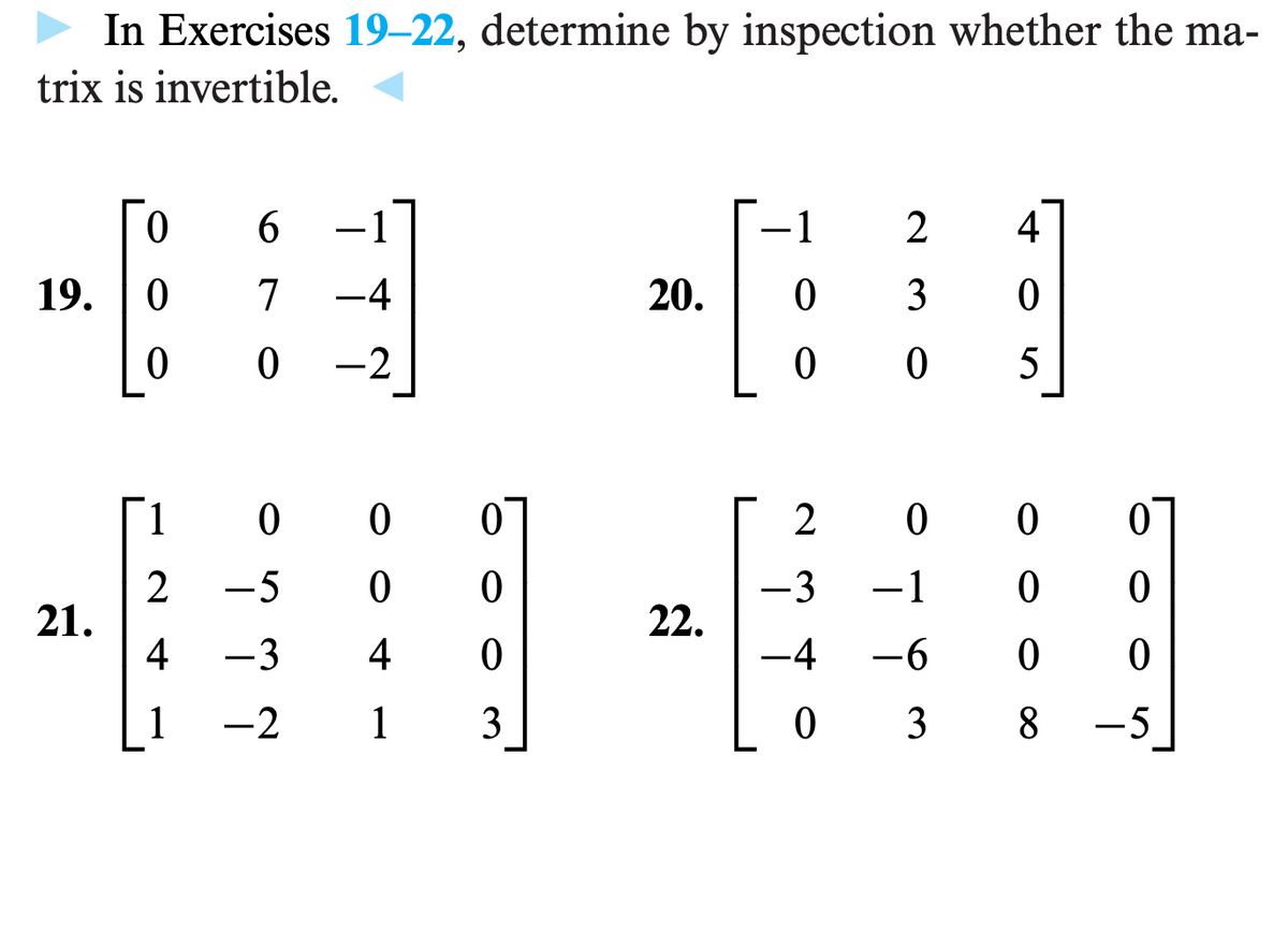 In Exercises 19-22, determine by inspection whether the ma-
trix is invertible.
19.
21.
0
0
0
6
1
7 -4
0-2
1
0
2 -5
4 -3
1
-2
0
0
0 0
4 0
1 3
20.
22.
1
0
0
24
3
0
0
5
2000
-3 −1
0 0
-4 -6
00
038 - 5