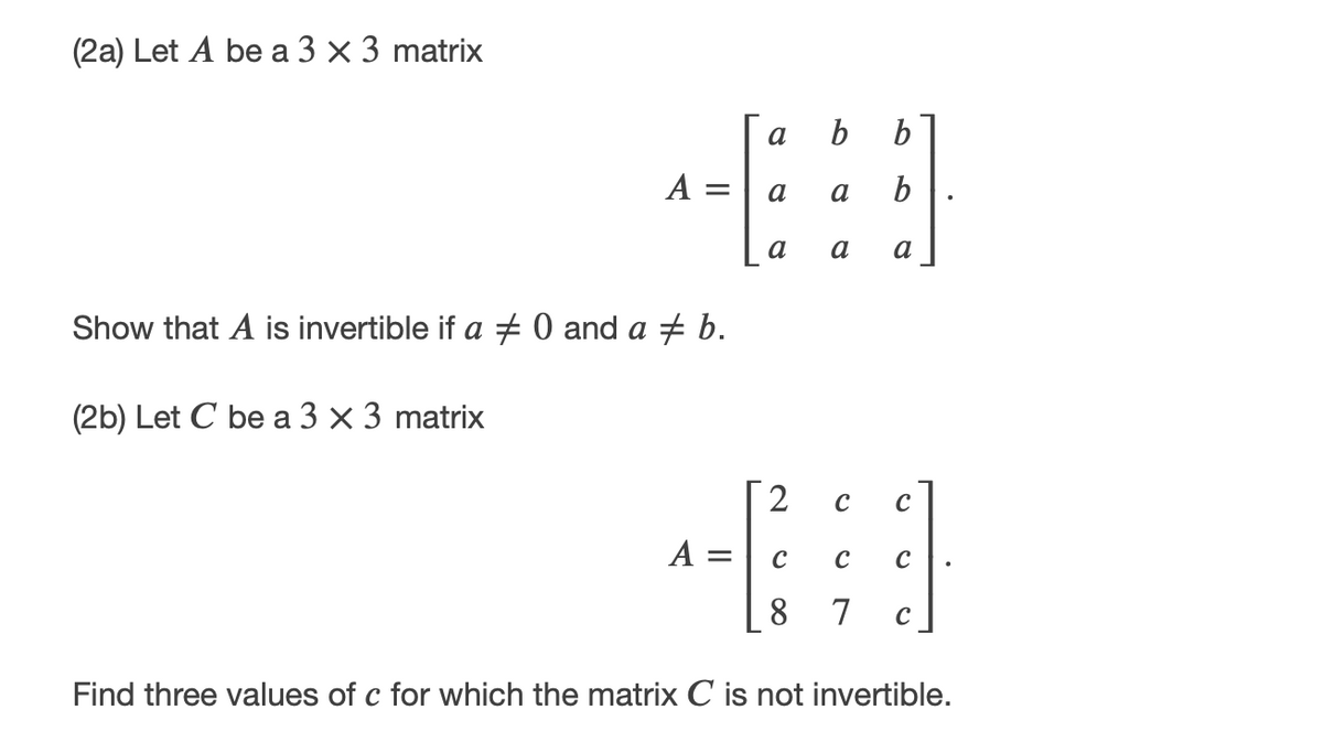 (2a) Let A be a 3 x 3 matrix
a
А —
a
a
b
a
a
Show that A is invertible if a 0 and a + b.
(2b) Let C be a 3 × 3 matrix
2
А
8.
7
C
Find three values of c for which the matrix C is not invertible.
