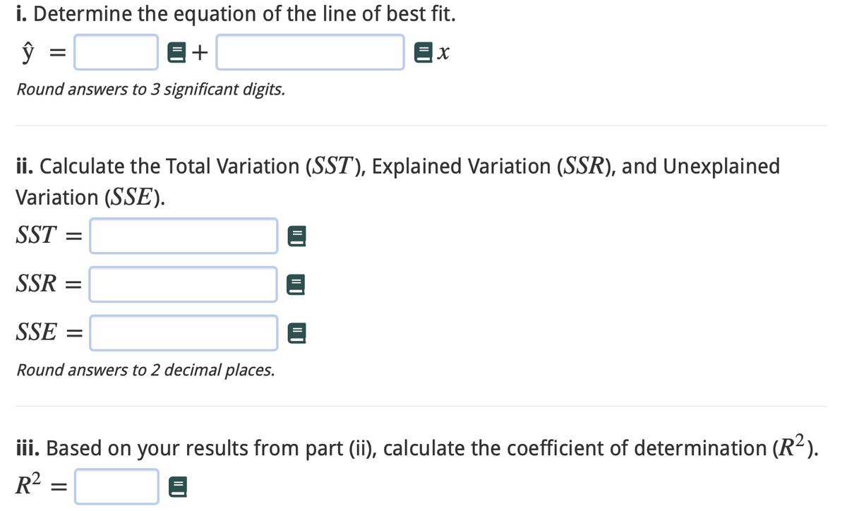 i. Determine the equation of the line of best fit.
ŷ
E+
=x
Round answers to 3 significant digits.
=
ii. Calculate the Total Variation (SST), Explained Variation (SSR), and Unexplained
Variation (SSE).
SST =
SSR=
SSE =
Round answers to 2 decimal places.
iii. Based on your results from part (ii), calculate the coefficient of determination (R²).
R²
=