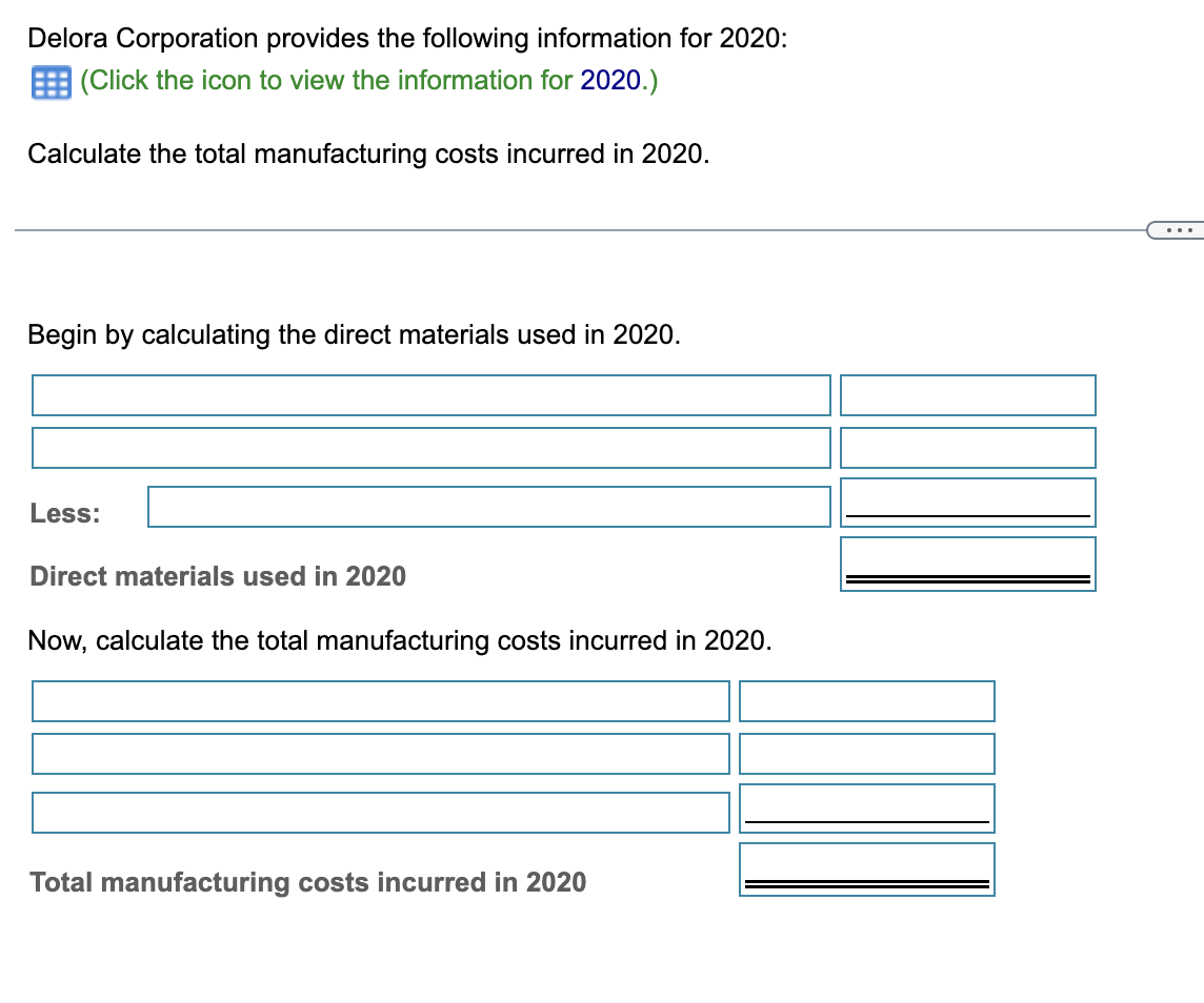 Delora Corporation provides the following information for 2020:
(Click the icon to view the information for 2020.)
Calculate the total manufacturing costs incurred in 2020.
Begin by calculating the direct materials used in 2020.
Less:
Direct materials used in 2020
Now, calculate the total manufacturing costs incurred in 2020.
Total manufacturing costs incurred in 2020