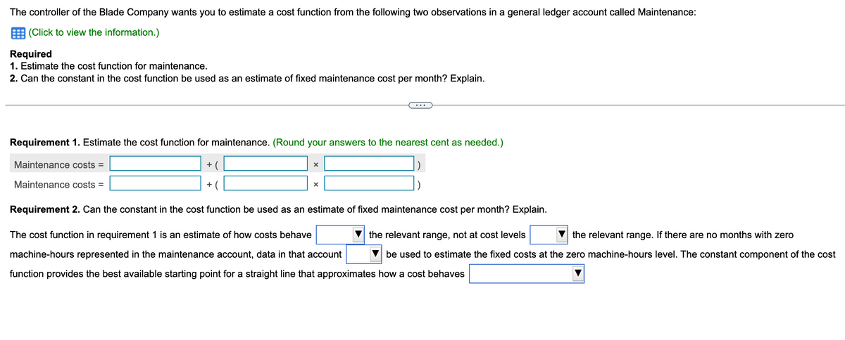 The controller of the Blade Company wants you to estimate a cost function from the following two observations in a general ledger account called Maintenance:
(Click to view the information.)
Required
1. Estimate the cost function for maintenance.
2. Can the constant in the cost function be used as an estimate of fixed maintenance cost per month? Explain.
Requirement 1. Estimate the cost function for maintenance. (Round your answers to the nearest cent as needed.)
Maintenance costs =
Maintenance costs =
+(
+(
X
X
Requirement 2. Can the constant in the cost function be used as an estimate of fixed maintenance cost per month? Explain.
the relevant range, not at cost levels
the relevant range. If there are no months with zero
The cost function in requirement 1 is an estimate of how costs behave
machine-hours represented in the maintenance account, data in that account
function provides the best available starting point for a straight line that approximates how a cost behaves
be used to estimate the fixed costs at the zero machine-hours level. The constant component of the cost