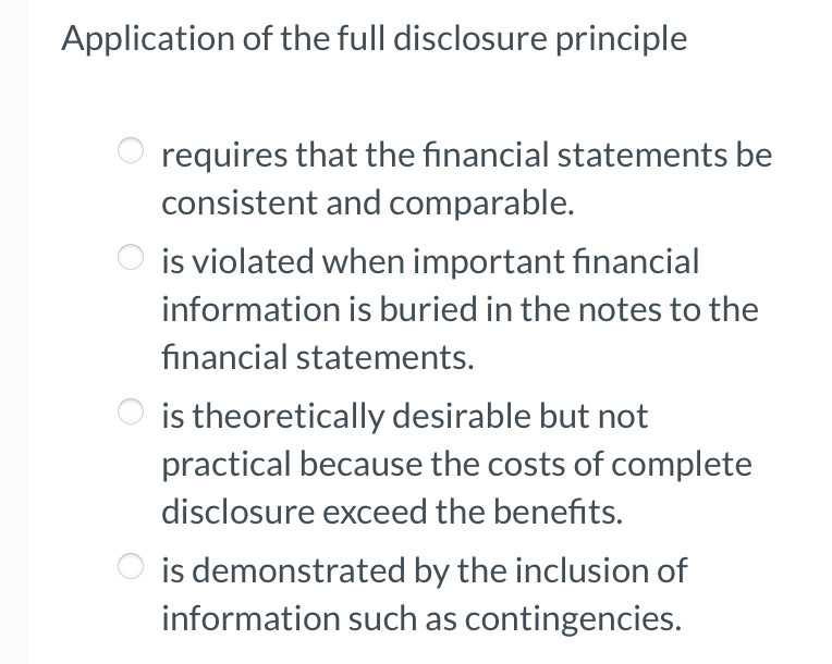 Application of the full disclosure principle
requires that the financial statements be
consistent and comparable.
is violated when important financial
information is buried in the notes to the
financial statements.
is theoretically desirable but not
practical because the costs of complete
disclosure exceed the benefits.
is demonstrated by the inclusion of
information such as contingencies.
