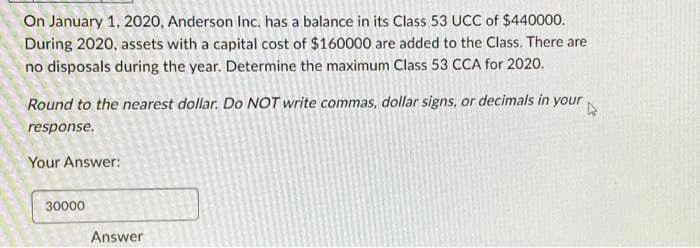 On January 1, 2020, Anderson Inc. has a balance in its Class 53 UCC of $440000.
During 2020, assets with a capital cost of $160000 are added to the Class. There are
no disposals during the year. Determine the maximum Class 53 CCA for 2020.
Round to the nearest dollar. Do NOT write commas, dollar signs, or decimals in your
response.
Your Answer:
30000
Answer