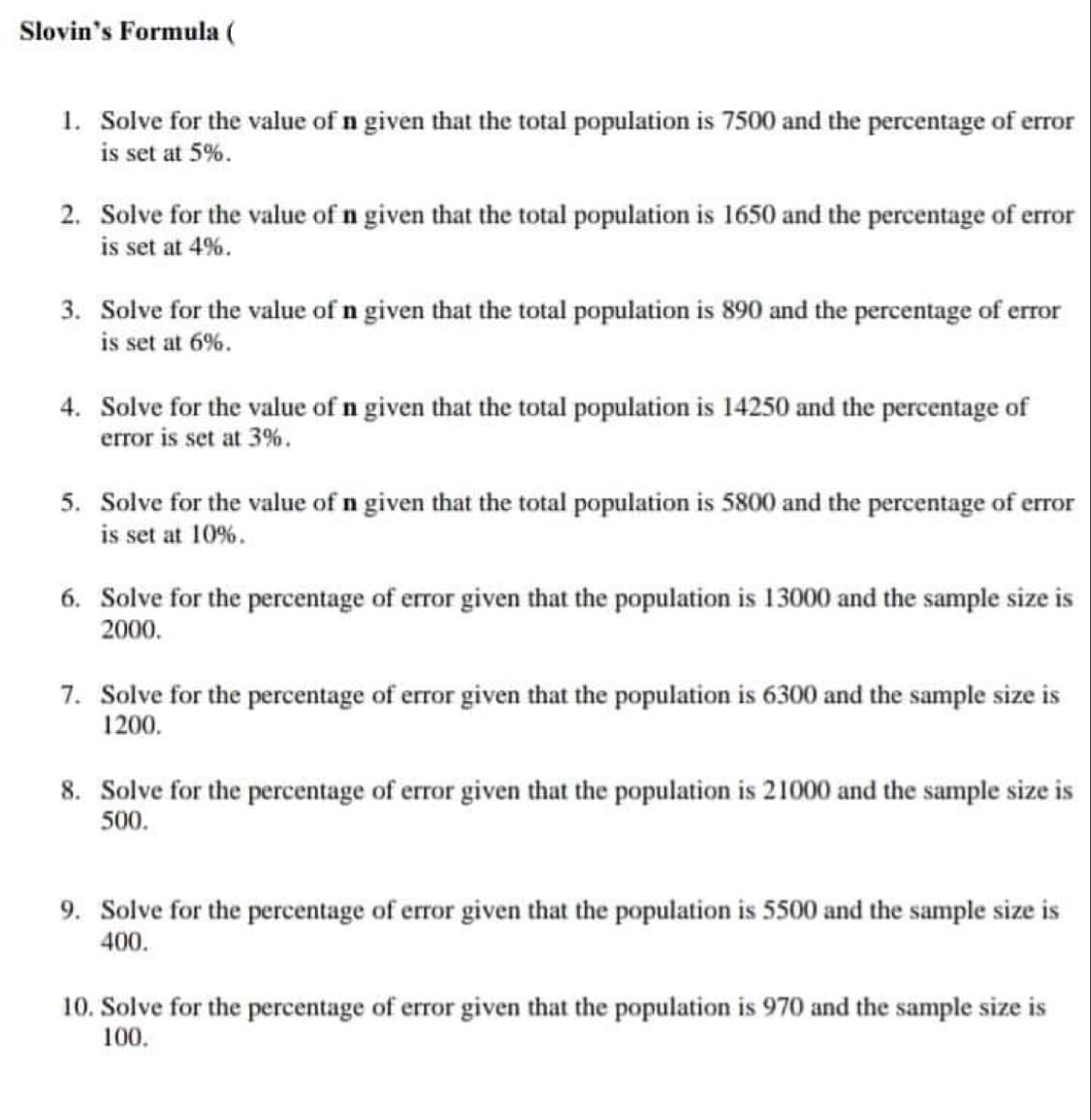Slovin's Formula (
1. Solve for the value of n given that the total population is 7500 and the percentage of error
is set at 5%.
2. Solve for the value of n given that the total population is 1650 and the percentage of error
is set at 4%.
3. Solve for the value of n given that the total population is 890 and the percentage of error
is set at 6%.
4. Solve for the value of n given that the total population is 14250 and the percentage of
error is set at 3%.
5. Solve for the value of n given that the total population is 5800 and the percentage of error
is set at 10%.
6. Solve for the percentage of error given that the population is 13000 and the sample size is
2000.
7. Solve for the percentage of error given that the population is 6300 and the sample size is
1200.
8. Solve for the percentage of error given that the population is 21000 and the sample size is
500.
9. Solve for the percentage of error given that the population is 5500 and the sample size is
400.
10. Solve for the percentage of error given that the population is 970 and the sample size is
100.