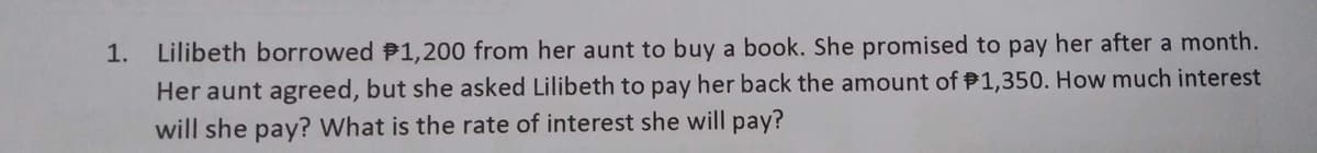 1.
Lilibeth borrowed $1,200 from her aunt to buy a book. She promised to pay her after a month.
Her aunt agreed, but she asked Lilibeth to pay her back the amount of $1,350. How much interest
will she pay? What is the rate of interest she will pay?