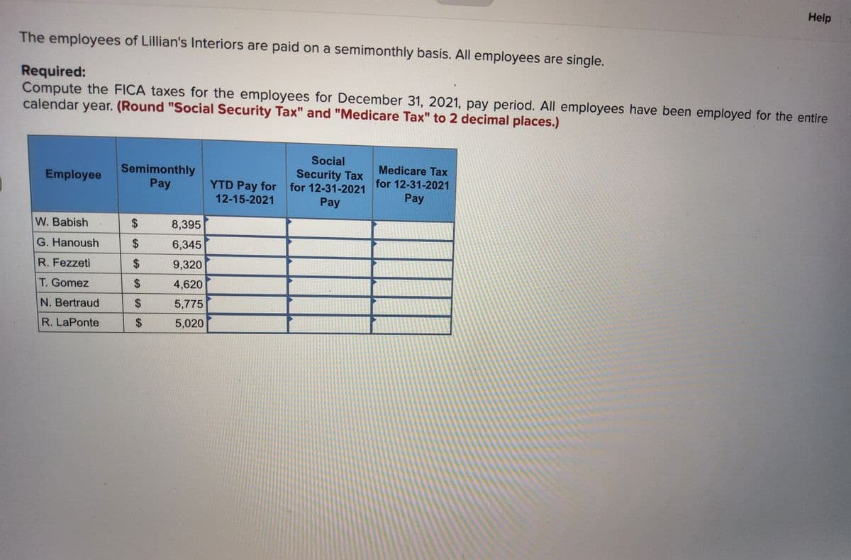 The employees of Lillian's Interiors are paid on a semimonthly basis. All employees are single.
Required:
Compute the FICA taxes for the employees for December 31, 2021, pay period. All employees have been employed for the entire
calendar year. (Round "Social Security Tax" and "Medicare Tax" to 2 decimal places.)
Employee
W. Babish
G. Hanoush
R. Fezzeti
T. Gomez
N. Bertraud
R. LaPonte
Semimonthly
Pay
$
LA
$
$
$
$
SA
$
8,395
6,345
9,320
4,620
5,775
5,020
YTD Pay for
12-15-2021
Social
Security Tax
for 12-31-2021
Pay
Help
Medicare Tax
for 12-31-2021
Pay