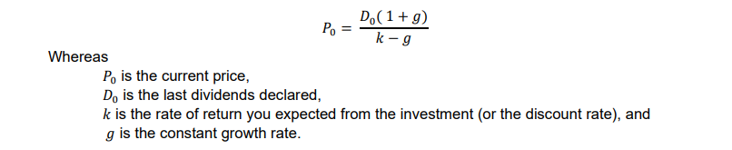 Do(1+ g)
Po =
k - g
Whereas
Po is the current price,
Do is the last dividends declared,
k is the rate of return you expected from the investment (or the discount rate), and
g is the constant growth rate.
