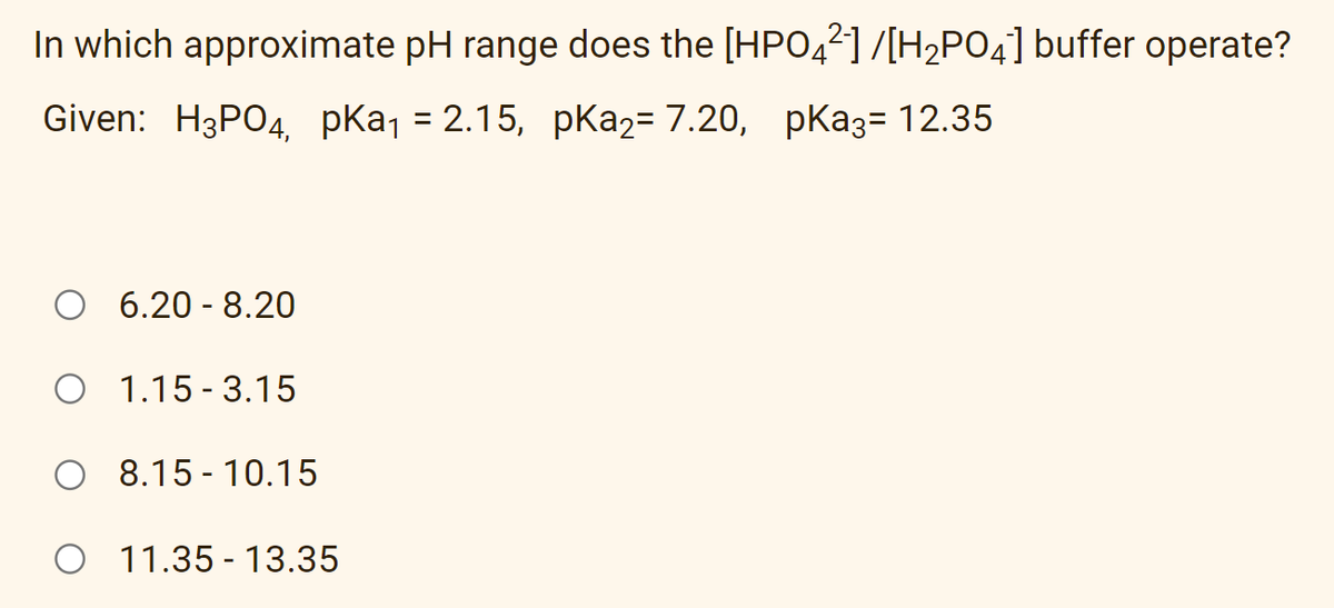 In which approximate pH range does the [HPO,2]/[H2PO4] buffer operate?
Given: H3PO4, pkaj = 2.15, pKa2= 7.20, pKa3= 12.35
%3D
O 6.20 - 8.20
O 1.15 - 3.15
O 8.15 - 10.15
O 11.35 - 13.35
