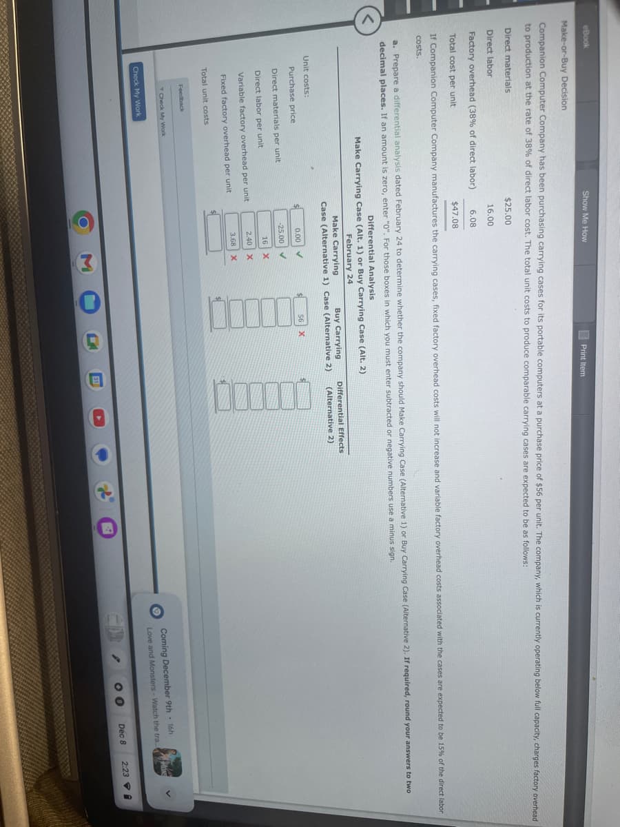 eBook
Make-or-Buy Decision
Companion Computer Company has been purchasing carrying cases for its portable computers at a purchase price of $56 per unit. The company, which is currently operating below full capacity, charges factory overhead
to production at the rate of 38% of direct labor cost. The total unit costs to produce comparable carrying cases are expected to be as follows:
$25.00
16.00
Direct materials
Direct labor
Factory overhead (38% of direct labor)
Total cost per unit
If Companion Computer Company manufactures the carrying cases, fixed factory overhead costs will not increase and variable factory overhead costs associated with the cases are expected to be 15% of the direct labor
costs.
Unit costs:
Purchase price
a. Prepare a differential analysis dated February 24 to determine whether the company should Make Carrying Case (Alternative 1) or Buy Carrying Case (Alternative 2). If required, round your answers to two
decimal places. If an amount is zero, enter "0". For those boxes in which you must enter subtracted or negative numbers use a minus sign.
Direct materials per unit
Direct labor per unit
Show Me How
Total unit costs
Feedback
Check My Work
Variable factory overhead per unit
Fixed factory overhead per unit
Check My Work
6.08
$47.08
Differential Analysis
Make Carrying Case (Alt. 1) or Buy Carrying Case (Alt. 2)
February 24
Make Carrying
Buy Carrying
Case (Alternative 1) Case (Alternative 2)
$
0.00
-25.00
✓
✓
16 X
2.40 X
3.68 X
3
Print Item
$
$
0
56
X
C
Differential Effects
(Alternative 2)
B
•
2
Coming December 9th - 16h
Love and Monsters - Watch the tra....
00
Dec 8
2:23