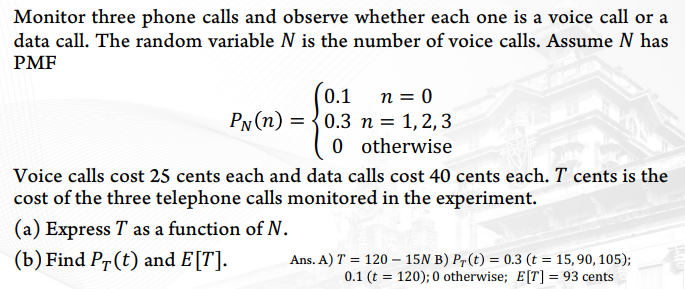 Monitor three phone calls and observe whether each one is a voice call or a
data call. The random variable N is the number of voice calls. Assume N has
PMF
n = 0
PN (n) = {0.3 n = 1,2, 3
0 otherwise
0.1
Voice calls cost 25 cents each and data calls cost 40 cents each. T cents is the
cost of the three telephone calls monitored in the experiment.
(a) Express T as a function of N.
(b) Find Pr(t) and E[T].
Ans. A) T = 120 – 15N B) Pr(t) = 0.3 (t = 15,90, 105);
0.1 (t = 120); 0 otherwise; E[T] = 93 cents
