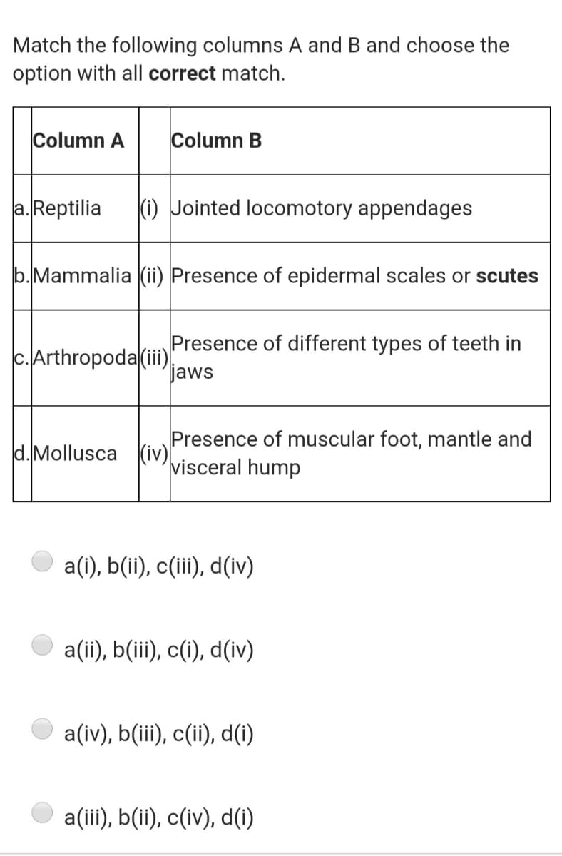 Match the following columns A and B and choose the
option with all correct match.
Column A
Column B
a. Reptilia
(i) Jointed locomotory appendages
b.Mammalia (ii) Presence of epidermal scales or scutes
Presence of different types of teeth in
c.Arthropoda(iii:
jaws
Presence of muscular foot, mantle and
visceral hump
d.Mollusca (iv)[
a(i), b(ii), c(ii), d(iv)
O a(ii), b(iii), c(i), d(iv)
a(iv), b(iii), c(ii), d(i)
a(ii), b(ii), c(iv), d(1)
