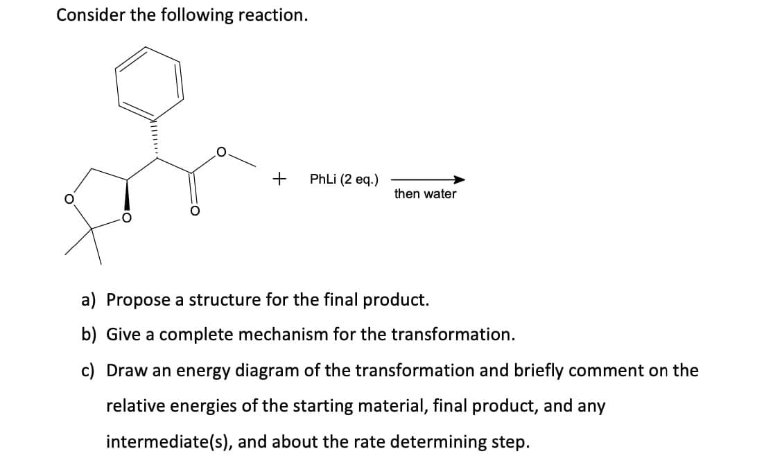 Consider the following reaction.
+
PhLi (2 eq.)
then water
a) Propose a structure for the final product.
b) Give a complete mechanism for the transformation.
c) Draw an energy diagram of the transformation and briefly comment on the
relative energies of the starting material, final product, and any
intermediate(s), and about the rate determining step.