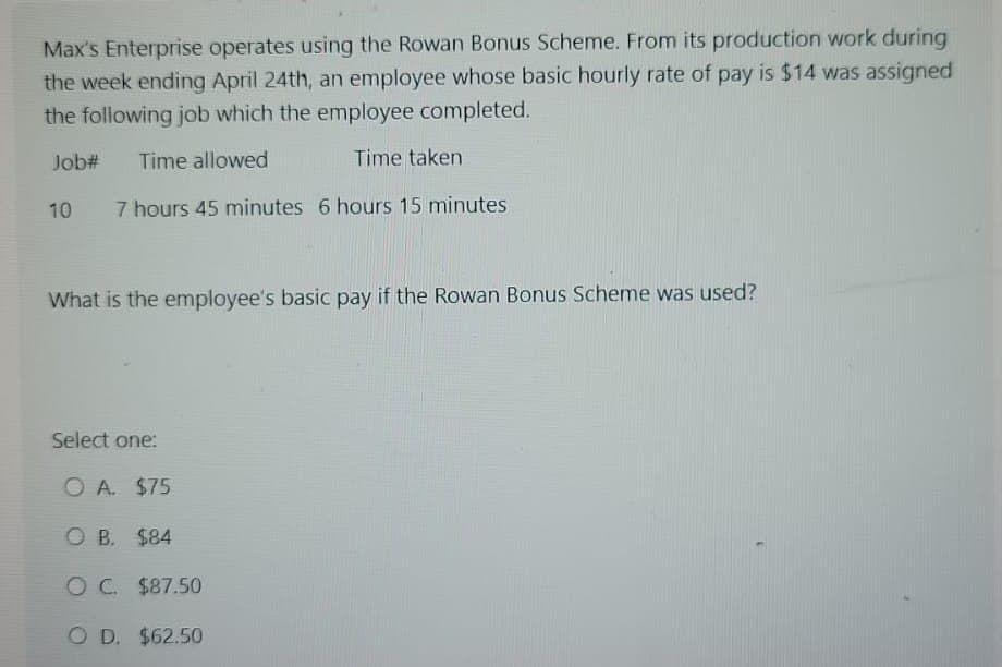 Max's Enterprise operates using the Rowan Bonus Scheme. From its production work during
the week ending April 24th, an employee whose basic hourly rate of pay is $14 was assigned
the following job which the employee completed.
Time taken
Job# Time allowed
10
7 hours 45 minutes 6 hours 15 minutes
What is the employee's basic pay if the Rowan Bonus Scheme was used?
Select one:
O A. $75
O B. $84
O C. $87.50
OD. $62.50