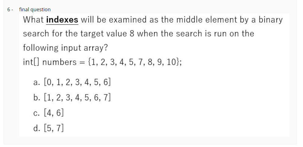6 -
final question
What indexes will be examined as the middle element by a binary
search for the target value 8 when the search is run on the
following input array?
int[] numbers = {1, 2, 3, 4, 5, 7, 8, 9, 10};
%3D
a. [0, 1, 2, 3, 4, 5, 6]
b. [1, 2, 3, 4, 5, 6, 7]
c. [4, 6]
d. [5, 7]
