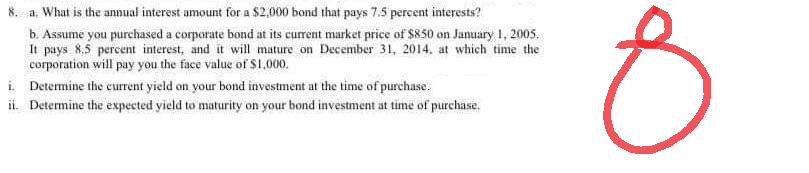 a.
What is the annual interest amount for a $2,000 bond that pays 7.5 percent interests?
b. Assume you purchased a corporate bond at its current market price of $850 on January 1, 2005.
It pays 8.5 percent interest, and it will mature on December 31, 2014, at which time the
corporation will pay you the face value of $1,000.
i. Determine the current yield on your bond investment at the time of purchase.
ii. Determine the expected yield to maturity on your bond investment at time of purchase.
8