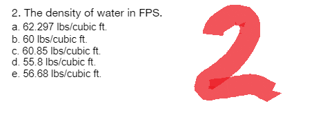 2. The density of water in FPS.
a. 62.297 lbs/cubic ft.
b. 60 lbs/cubic ft.
c. 60.85 lbs/cubic ft.
d. 55.8 lbs/cubic ft.
e. 56.68 lbs/cubic ft.
2