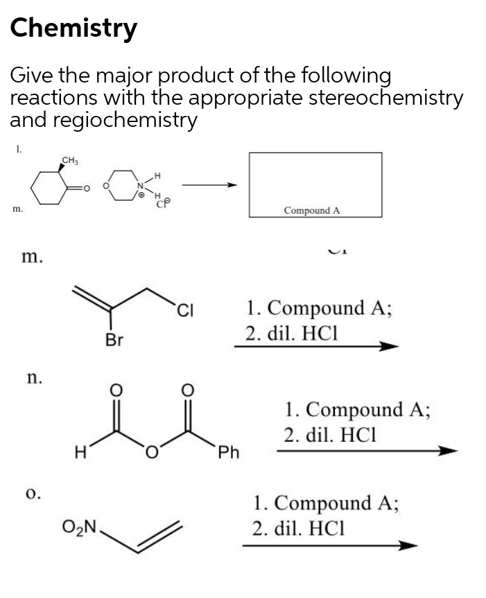Chemistry
Give the major product of the following
reactions with the appropriate stereochemistry
and regiochemistry
1.
CH3
Compound A
m.
m.
1. Compound A;
2. dil. HCI
CI
Br
n.
1. Compound A;
2. dil. HC1
Ph
0.
1. Compound A;
2. dil. HCI
O2N.
