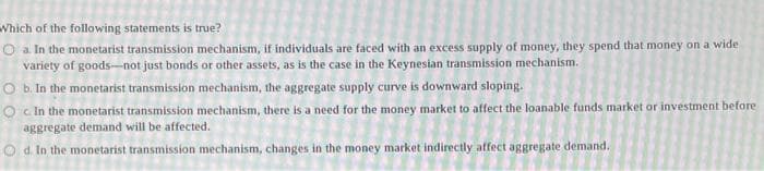 Which of the following statements is true?
Oa. In the monetarist transmission mechanism, if individuals are faced with an excess supply of money, they spend that money on a wide
variety of goods-not just bonds or other assets, as is the case in the Keynesian transmission mechanism.
O b. In the monetarist transmission mechanism, the aggregate supply curve is downward sloping.
Oc. In the monetarist transmission mechanism, there is a need for the money market to affect the loanable funds market or investment before
aggregate demand will be affected.
Od. In the monetarist transmission mechanism, changes in the money market indirectly affect aggregate demand.