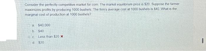Consider the perfectly competitive market for corn The market equilibrium price is $20. Suppose the farmer
maximizes profits by producing 1000 bushels. The firm's average cost at 1000 bushels is $40. What is the
marginal cost of production at 1000 bushels?
a $40,000
b.
с
d.
$40
Less than $20 x
$20
I