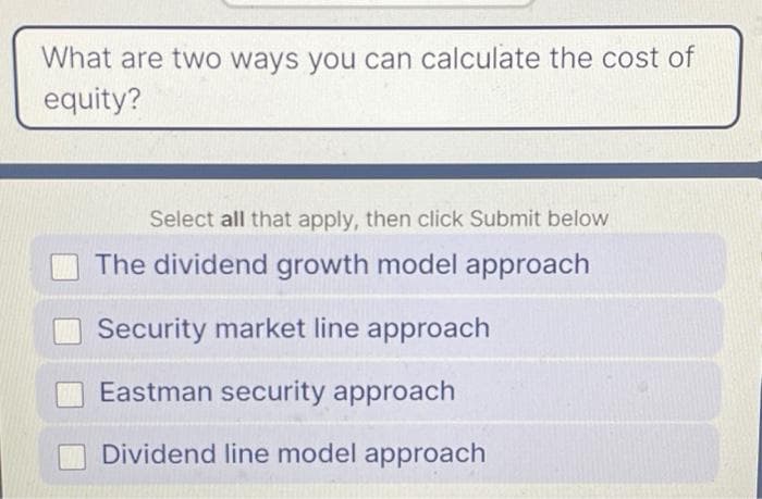 What are two ways you can calculate the cost of
equity?
Select all that apply, then click Submit below
The dividend growth model approach
Security market line approach
Eastman security approach
Dividend line model approach